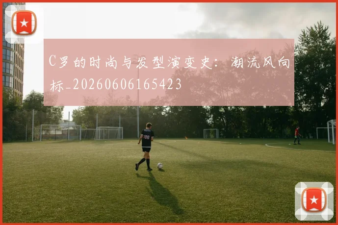 C罗的时尚与发型演变史：潮流风向标_20260606165423