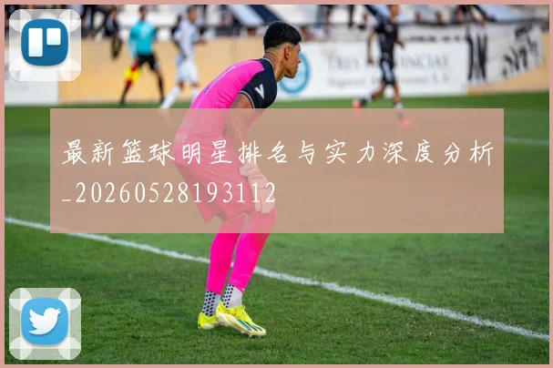 最新篮球明星排名与实力深度分析_20260528193112
