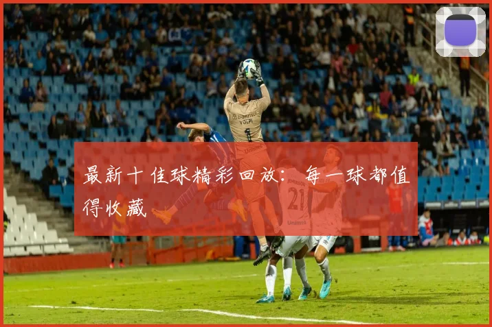 最新十佳球精彩回放：每一球都值得收藏
