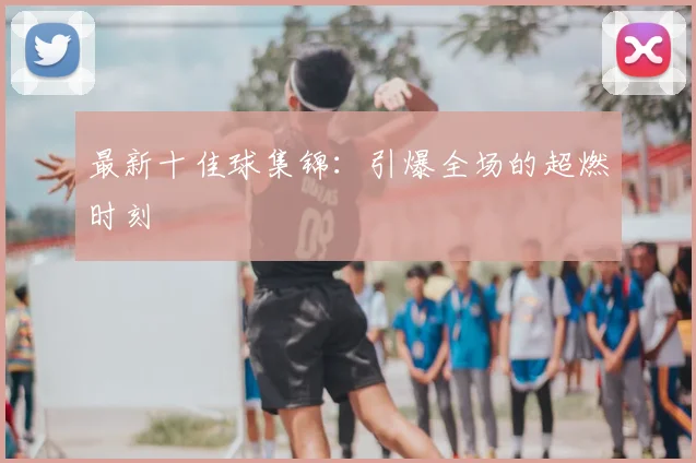 最新十佳球集锦：引爆全场的超燃时刻